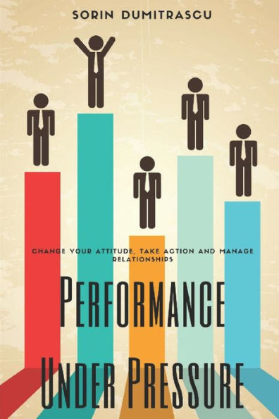 Performance Under Pressure: Change Your Attitude, Take Action and Manage Relationships