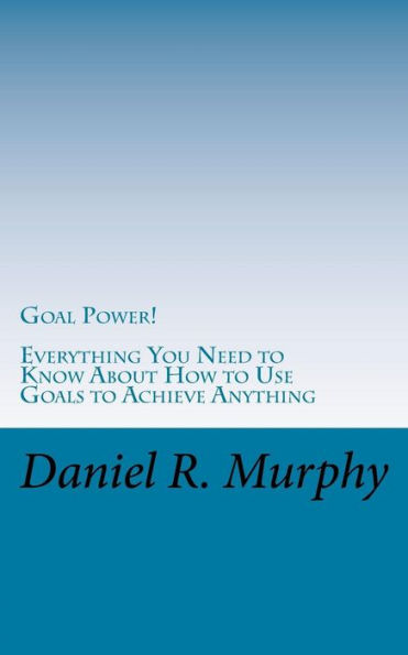 Goal Power: Everything You Need to Know About How to Use Goals to Achieve Anything