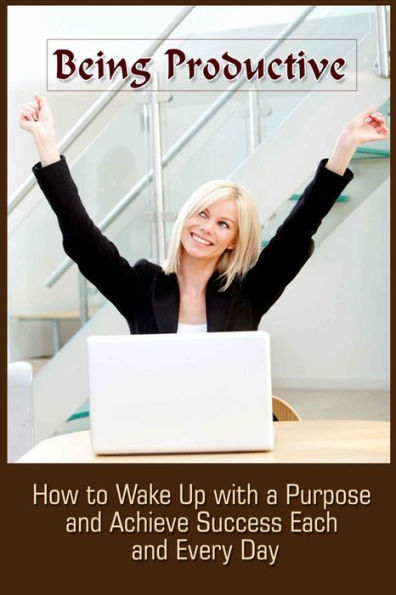 Being Productive: How To Wake Up With A Purpose And Achieve Success Each And Eve