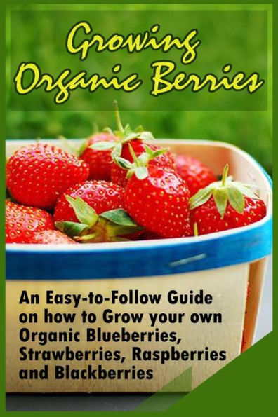 Growing Organic Berries: An Easy-to-Follow Guide on how to Grow your own Organic Blueberries, Strawberries, Raspberries and Blackberries