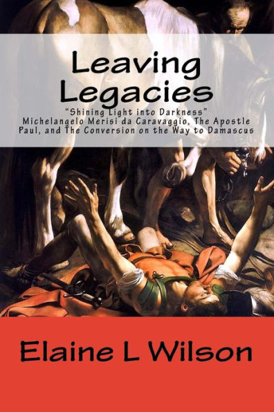 Leaving Legacies: Shining Light into Darkness Michelangelo Merisi da Caravaggio, The Apostle Paul, and The Conversion on the Way to Damascus