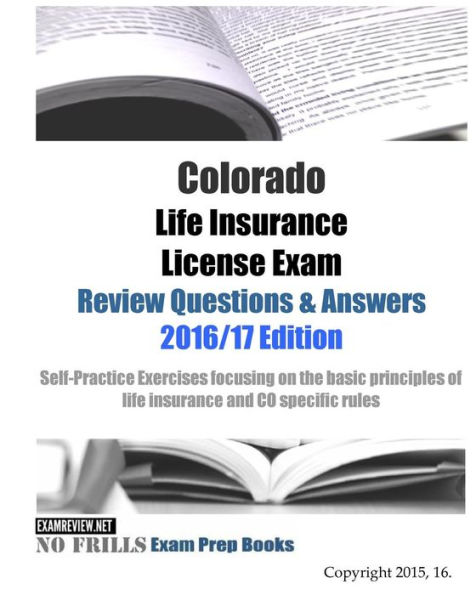 Colorado Life Insurance License Exam Review Questions & Answers 2016/17 Edition: Self-Practice Exercises focusing on the basic principles of life insurance and CO specific rules