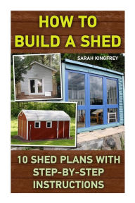 Title: How To Build A Shed: 10 Shed Plans With Step-by-Step Instructions: (Woodworking Basics, DIY Shed, Woodworking Projects, Chicken Coop Plans, Shed Plans, Woodworking, Chicken Coop, Sheds, Carpentry), Author: Sarah Kingfrey