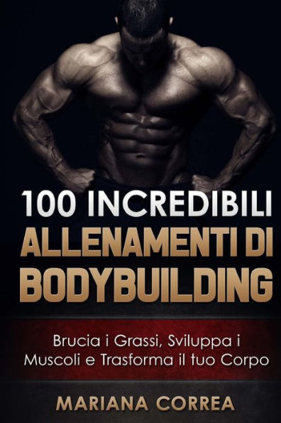 100 INCREDIBILI ALLENAMENTI Di BODYBUILDING: Brucia i Grassi, Sviluppa i Muscoli e Trasforma il tuo Corpo