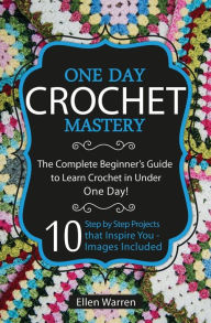 Title: Crochet: One Day Crochet Mastery: The Complete Beginner's Guide to Learn Crochet in Under 1 Day! - 10 Step by Step Projects That Inspire You - Images Included, Author: Ellen Warren