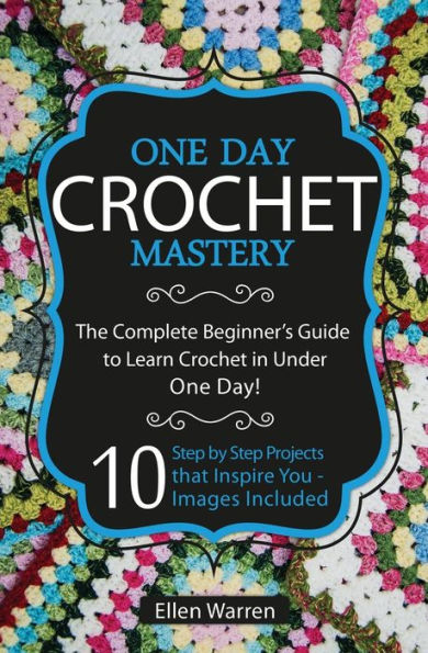 Crochet: One Day Crochet Mastery: The Complete Beginner's Guide to Learn Crochet in Under 1 Day! - 10 Step by Step Projects That Inspire You - Images Included