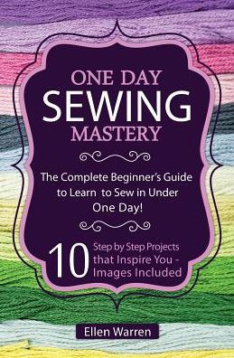 Sewing: One Day Sewing Mastery: The Complete Beginner's Guide to Learn to Sew in Under 1 Day! - 10 Step by Step Projects That Inspire You - Images Included