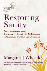 Free books download pdf file Restoring Sanity: Practices to Awaken Generosity, Creativity, and Kindness in Ourselves and Our Organizations by Margaret J. Wheatley