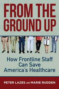 Title: From the Ground Up: How Frontline Staff Can Save Americas Healthcare, Author: Peter Lazes