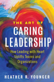 Title: The Art of Caring Leadership: How Leading with Heart Uplifts Teams and Organizations, Author: Heather R. Younger