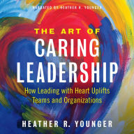 Title: The Art of Caring Leadership: How Leading with Heart Uplifts Teams and Organizations, Author: Heather R Younger