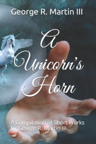 Title: A Unicorn's Horn: A Compilation of Short Works: by George R. Martin III, Author: George Robert Martin III