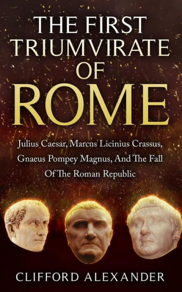 The First Triumvirate Of Rome: Julius Caesar, Marcus Licinius Crassus, Gnaeus Pompey Magnus, And The Fall Of The Roman Republic