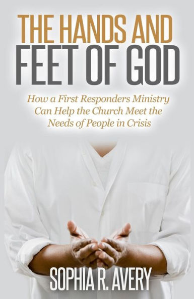 the Hands and Feet of God: How a First Responders Ministry Can Help Church Meet Needs People Crisis