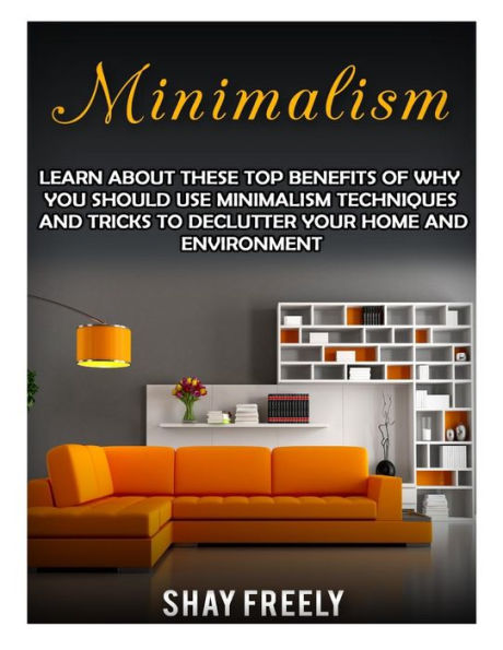 Minimalism: Learn About These Top Benefits Of Why You Should Use Minimalism Techniques And Tricks To Declutter Your Home And Environment