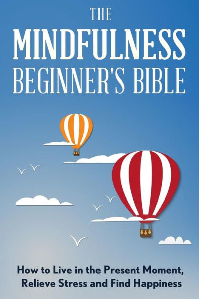 The Mindfulness Beginner's Bible: How to Live in the Present Moment, Relieve Stress and Find Happiness