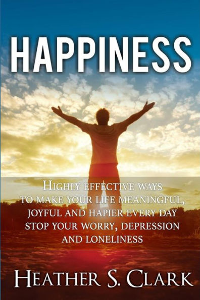 Happiness: HIGHLY EFFECTIVE Ways To Make Your Life Meaningful, Joyful and Happier Every Day