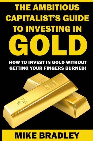 The Ambitious Capitalist's Guide to Investing in GOLD: How to Invest in GOLD without Getting Your Fingers Burned!