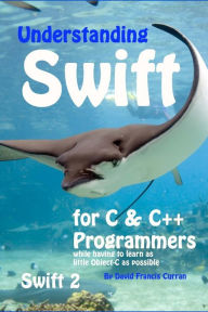 Title: Understanding Swift: for C and C++ Programmers while having to learn as little Object-C as possible: Swift 2, Author: David Francis Curran