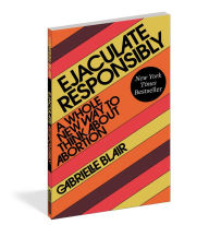 Title: Ejaculate Responsibly: A Whole New Way to Think About Abortion, Author: Gabrielle Stanley Blair