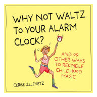 Title: Why Not Waltz to Your Alarm Clock?: And 99 Other Ways to Rekindle Childhood Magic, Author: Cerise Zelenetz