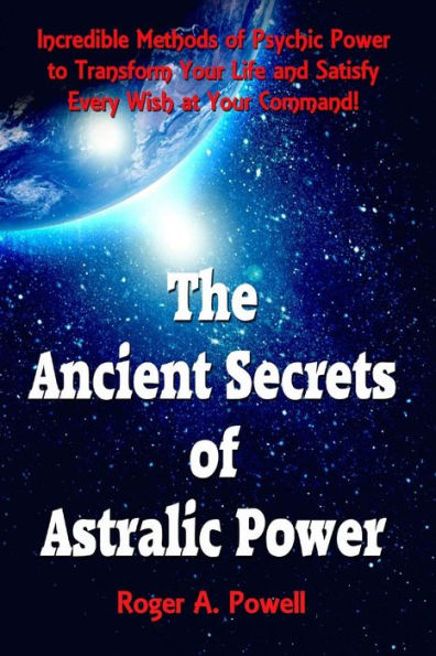 The Ancient Secrets of Astralic Power: Incredible Methods of Psychic Power to Transform Your Life and Satisfy Every Wish at Your Command!