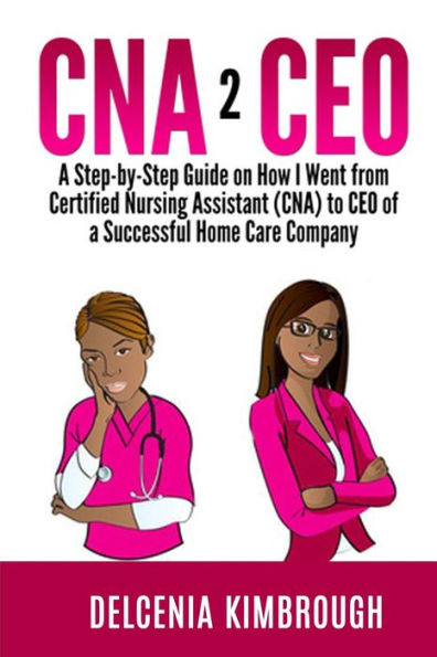 CNA to CEO: A Step-by-Step Guide on How I Went From Certified Nursing Assistant (CNA) to CEO of A Successful Home Care Company