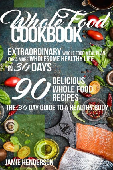 Whole Food Diet Cookbook: Extraordinary Whole Food Meal Plan for a More Wholesome Healthy Life in 30 Days - 90 Delicious Whole Food Recipes