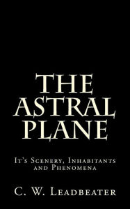 Title: The Astral Plane: It's Scenery, Inhabitants and Phenomena, Author: C. W. Leadbeater