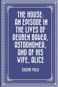 Title: The House: An Episode in the Lives of Reuben Baker, Astronomer, and of His Wife, Alice, Author: Eugene Field