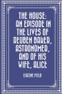 The House: An Episode in the Lives of Reuben Baker, Astronomer, and of His Wife, Alice