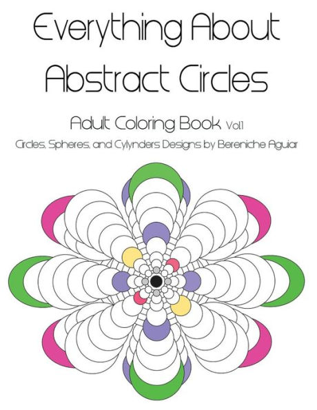 Everything About Abstract Circles: Adult Coloring Book Vol.1 Abstract Circles, Spheres, and Cylinders Designs by Bereniche Aguiar