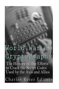 Title: World War II Cryptography: The History of the Efforts to Crack the Secret Codes Used by the Axis and Allies, Author: Charles River