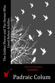 Title: The Golden Fleece and The Heroes Who Lived Before Achilles, Author: Padraic Colum
