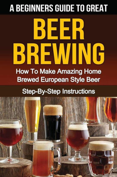 A Beginner's Guide to Great BEER BREWING: How To Make Amazing Home Brewed European Style Beer Step-By-Step Instructions