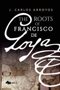 Title: The Roots of Francisco de Goya, Author: J. Carlos Arroyos