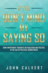 Title: If You Don'T Mind My Saying So: Some Impertinent Thoughts on Education and Politics in the Age of Political Correctness, Author: John Calvert