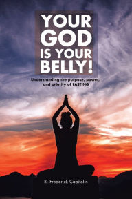 Title: YOUR GOD IS YOUR BELLY!: Understanding the Purpose, Power, and Priority of FASTING, Author: R. Frederick Capitolin