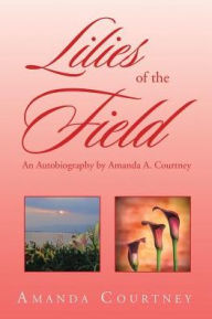 Title: Lilies of the Field: An Autobiography by Amanda A. Courtney, Author: Amanda Courtney