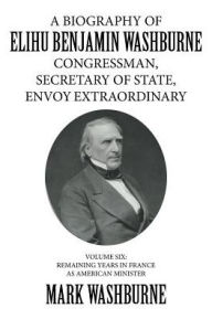 Title: A Biography of Elihu Benjamin Washburne Congressman, Secretary of State, Envoy Extraordinary: Volume Six: Remaining Years in France as American Minister, Author: Mark Washburne