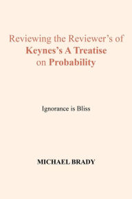 Title: Reviewing the Reviewer's of Keynes's a Treatise on Probability: Ignorance Is Bliss, Author: Michael Brady