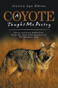 Title: A Coyote Taught Me Poetry: Poetry and Prose Reflections: from the Land of Enchantment to the Sunshine State, Author: Jessica Lyn Elkins