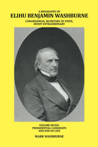 Title: A Biography of Elihu Benjamin Washburne Congressman, Secretary of State, Envoy Extraordinary: Volume Seven: Presidential Candidate and End of Life, Author: Mark Washburne