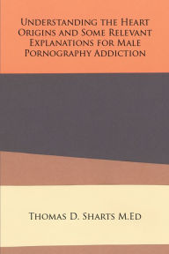 Title: Understanding the Heart Origins and Some Relevant Explanations for Male Pornography Addiction, Author: Thomas D. Sharts M.Ed