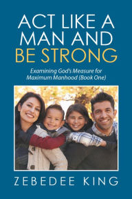 Title: Act Like a Man and Be Strong: Examining God'S Measure for Maximum Manhood Book One, Author: Zebedee King