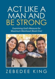 Title: Act Like a Man and Be Strong: Examining God's Measure for Maximum Manhood Book One, Author: Zebedee King