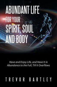 Title: Abundant Life for Your Spirit, Soul and Body: Have and Enjoy Life, and Have It in Abundance to the Full, Till It Overflows, Author: Trevor Bartley