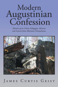 Title: Modern Augustinian Confession: Memoir of an Urban Pedagogue, Minister and Activist from Allentown Pennsylvania., Author: James Curtis Geist