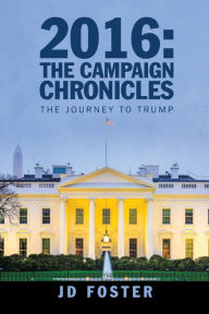 Title: 2016: the Campaign Chronicles: The Journey to Trump, Author: JD Foster