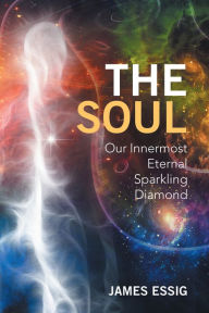 Title: The Soul: Our Innermost Eternal Sparkling Diamond, Author: James Essig